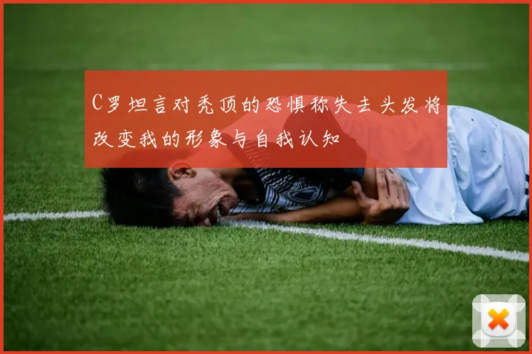 C罗坦言对秃顶的恐惧称失去头发将改变我的形象与自我认知