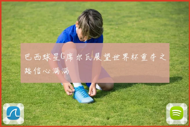 巴西球星G席尔瓦展望世界杯重夺之路信心满满