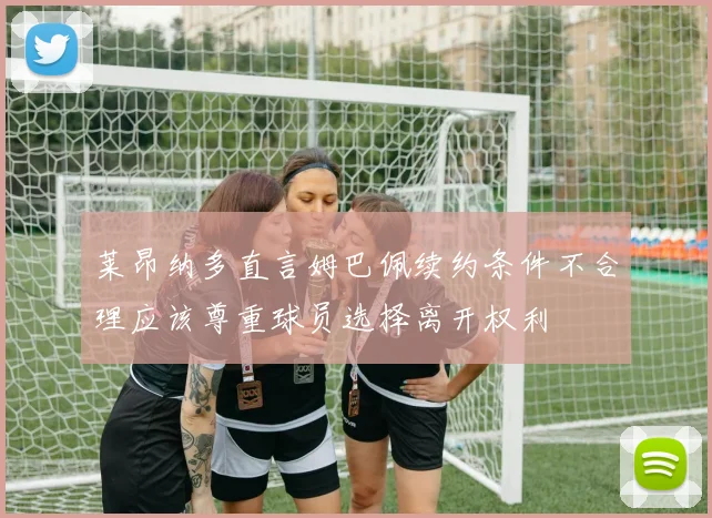 莱昂纳多直言姆巴佩续约条件不合理应该尊重球员选择离开权利