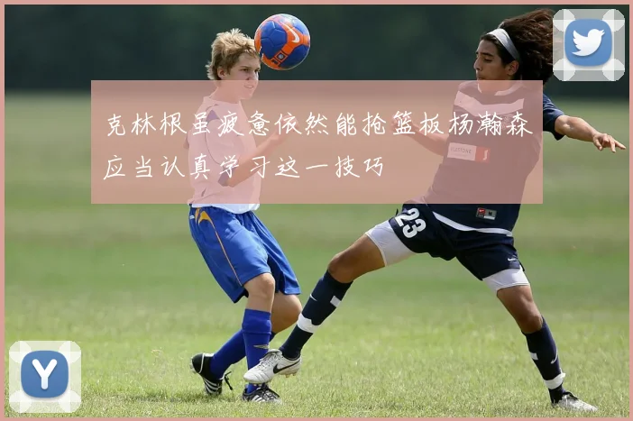 克林根虽疲惫依然能抢篮板杨瀚森应当认真学习这一技巧