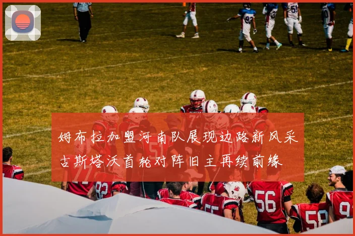 姆布拉加盟河南队展现边路新风采古斯塔沃首轮对阵旧主再续前缘