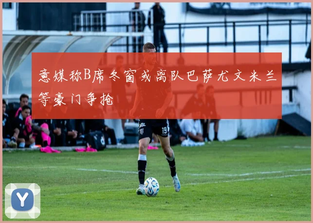 意媒称B席冬窗或离队巴萨尤文米兰等豪门争抢