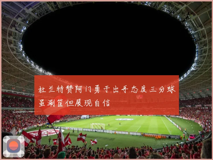 杜兰特赞阿门勇于出手态度三分球虽涮筐但展现自信