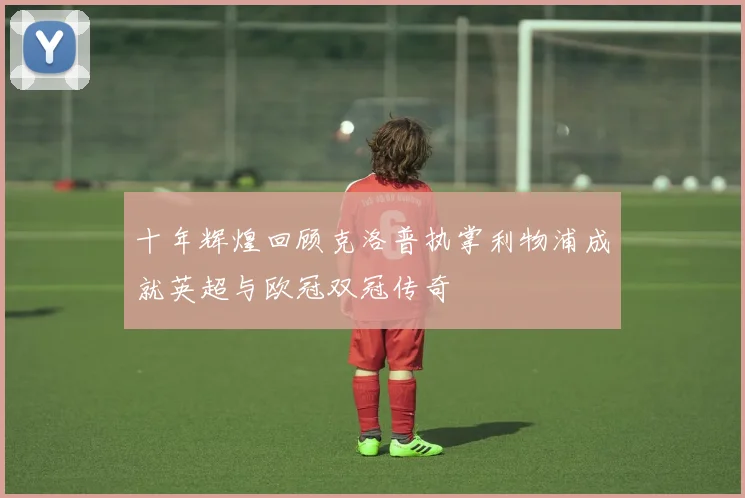 十年辉煌回顾克洛普执掌利物浦成就英超与欧冠双冠传奇