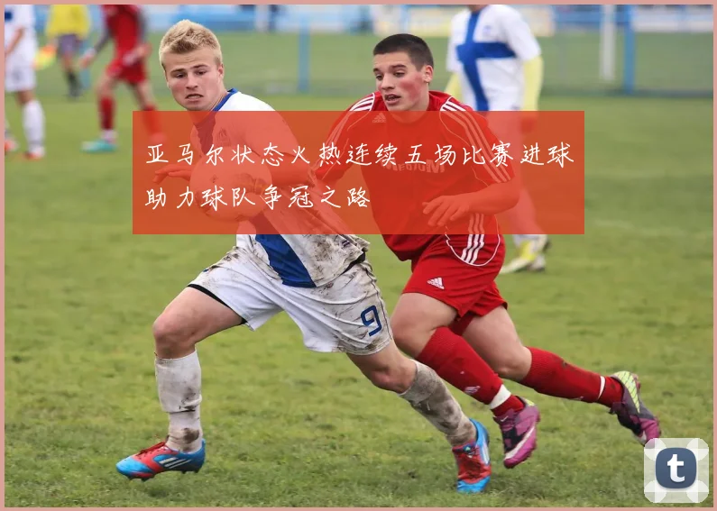 亚马尔状态火热连续五场比赛进球助力球队争冠之路