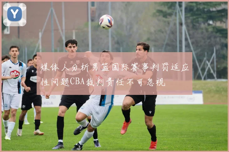 媒体人分析男篮国际赛事判罚适应性问题CBA裁判责任不可忽视