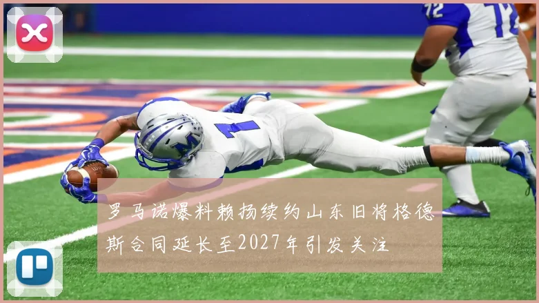 罗马诺爆料赖扬续约山东旧将格德斯合同延长至2027年引发关注