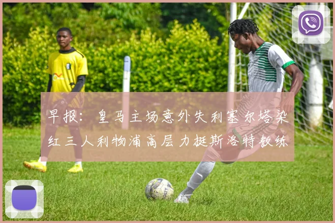 早报：皇马主场意外失利塞尔塔染红三人利物浦高层力挺斯洛特教练