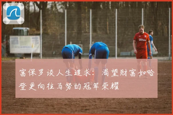 富保罗谈人生追求：渴望财富如哈登更向往马努的冠军荣耀
