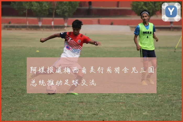 阿媒报道梅西南美行或将会见三国总统推动足球交流