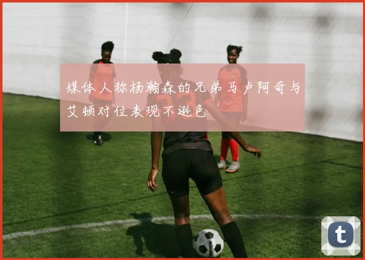 媒体人称杨瀚森的兄弟马卢阿奇与艾顿对位表现不逊色