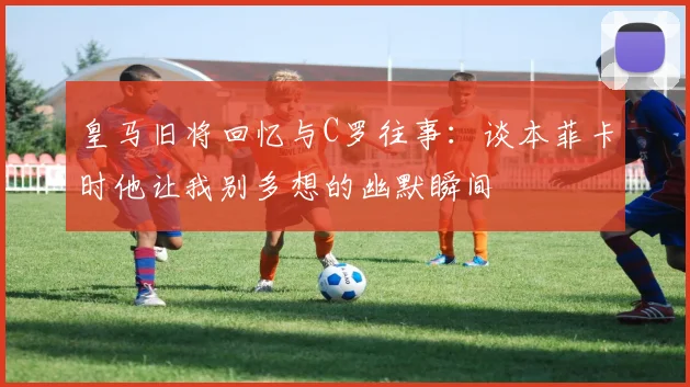 皇马旧将回忆与C罗往事：谈本菲卡时他让我别多想的幽默瞬间