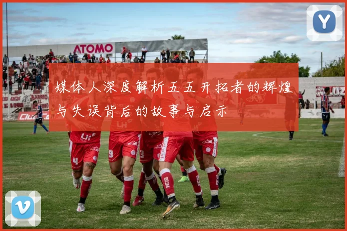媒体人深度解析五五开拓者的辉煌与失误背后的故事与启示