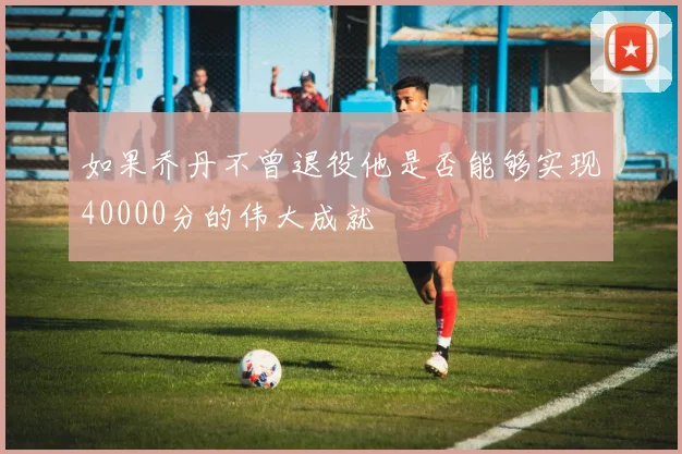 如果乔丹不曾退役他是否能够实现40000分的伟大成就