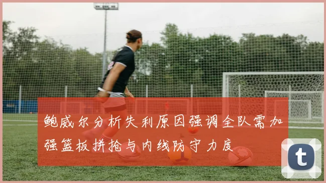 鲍威尔分析失利原因强调全队需加强篮板拼抢与内线防守力度