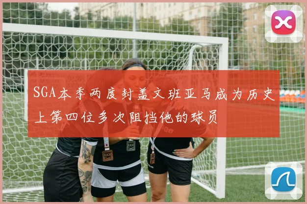 SGA本季两度封盖文班亚马成为历史上第四位多次阻挡他的球员