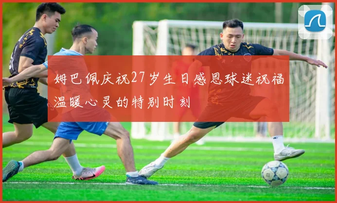 姆巴佩庆祝27岁生日感恩球迷祝福温暖心灵的特别时刻