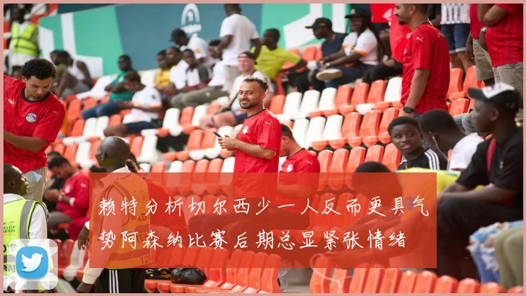 赖特分析切尔西少一人反而更具气势阿森纳比赛后期总显紧张情绪