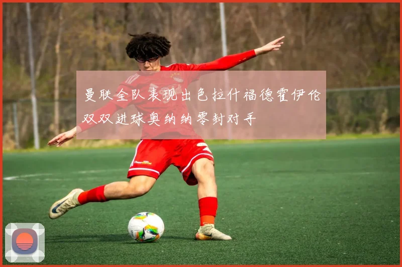 曼联全队表现出色拉什福德霍伊伦双双进球奥纳纳零封对手