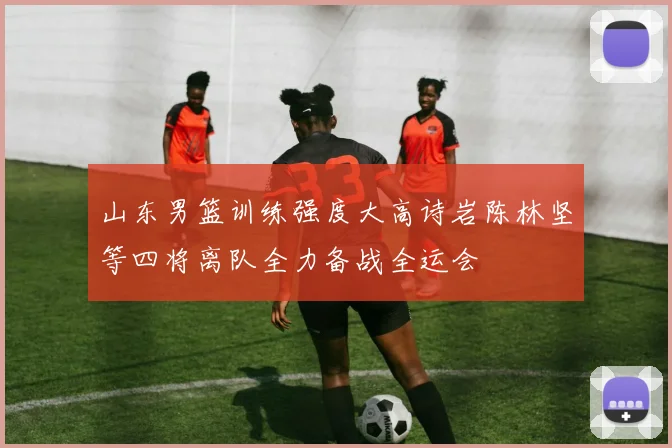 山东男篮训练强度大高诗岩陈林坚等四将离队全力备战全运会