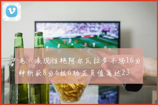 老六表现惊艳阿尔瓦拉多半场16分钟斩获8分6板6助正负值高达23