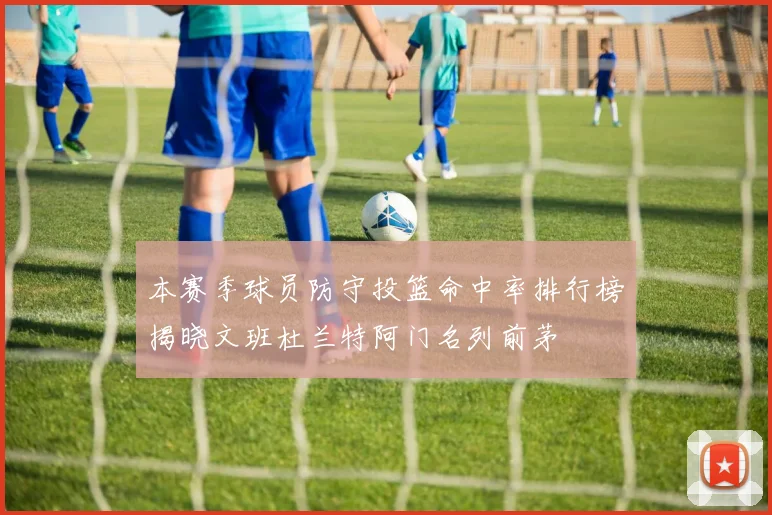 本赛季球员防守投篮命中率排行榜揭晓文班杜兰特阿门名列前茅