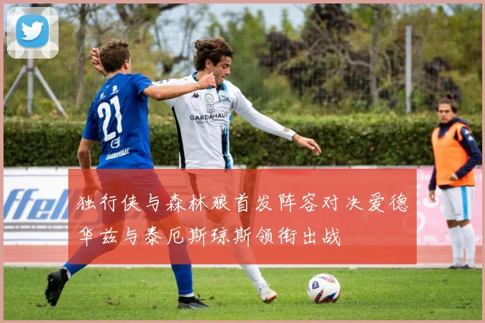 独行侠与森林狼首发阵容对决爱德华兹与泰厄斯琼斯领衔出战