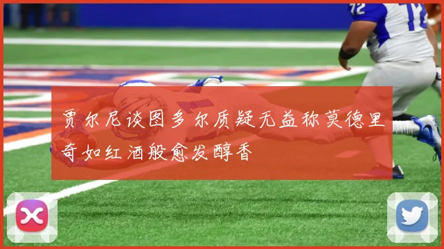 贾尔尼谈图多尔质疑无益称莫德里奇如红酒般愈发醇香