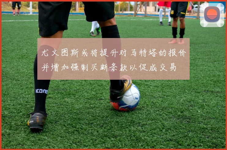 尤文图斯或将提升对马特塔的报价并增加强制买断条款以促成交易