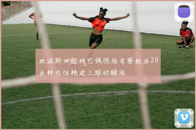 坎波斯回忆姆巴佩现场考察经历20分钟内惊艳进三球的瞬间