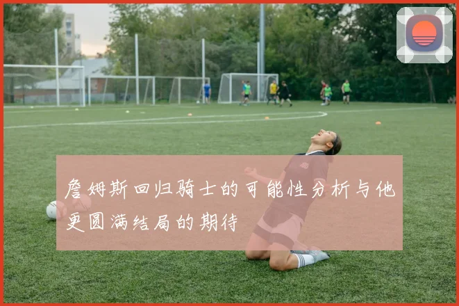 詹姆斯回归骑士的可能性分析与他更圆满结局的期待