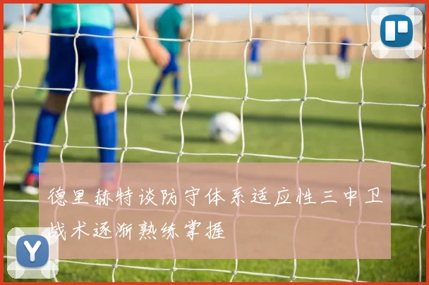德里赫特谈防守体系适应性三中卫战术逐渐熟练掌握