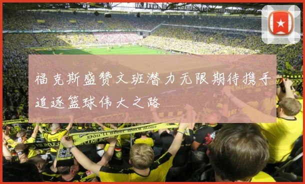 福克斯盛赞文班潜力无限期待携手追逐篮球伟大之路