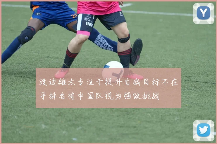 渡边雄太专注于提升自我目标不在乎排名将中国队视为强敌挑战