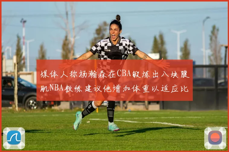 媒体人称杨瀚森在CBA锻炼出八块腹肌NBA教练建议他增加体重以适应比赛