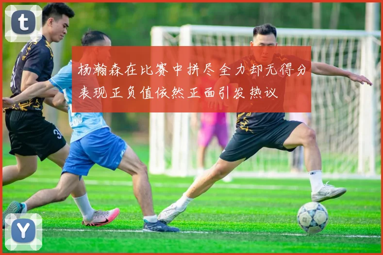 杨瀚森在比赛中拼尽全力却无得分表现正负值依然正面引发热议