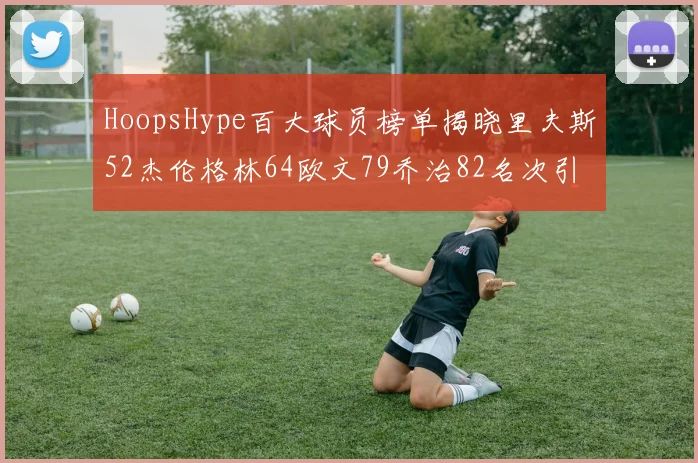 HoopsHype百大球员榜单揭晓里夫斯52杰伦格林64欧文79乔治82名次引关注