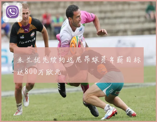 米兰优先续约迈尼昂球员年薪目标达800万欧元