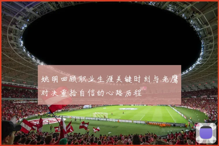 姚明回顾职业生涯关键时刻与老鹰对决重拾自信的心路历程