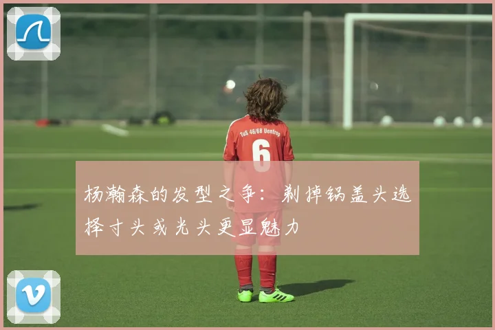 杨瀚森的发型之争：剃掉锅盖头选择寸头或光头更显魅力
