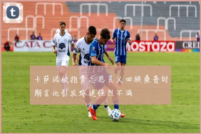 卡萨诺被指责忘恩负义回顾桑普时期言论引发球迷强烈不满