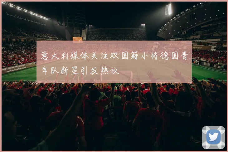 意大利媒体关注双国籍小将德国青年队新星引发热议