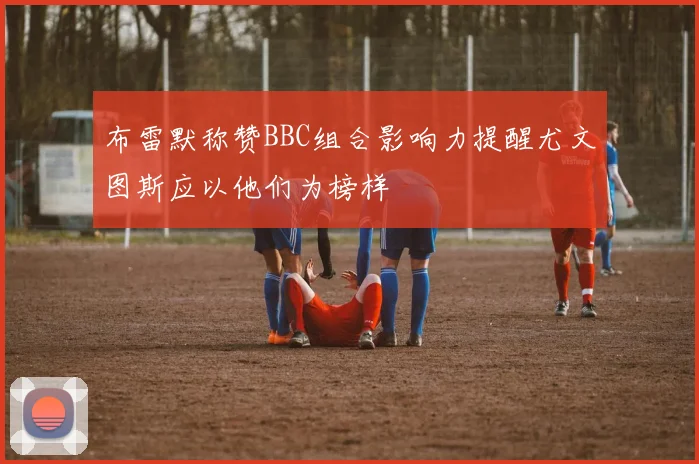 布雷默称赞BBC组合影响力提醒尤文图斯应以他们为榜样