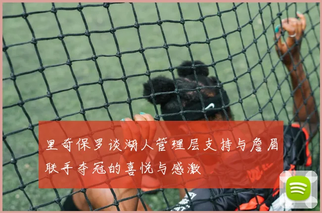 里奇保罗谈湖人管理层支持与詹眉联手夺冠的喜悦与感激